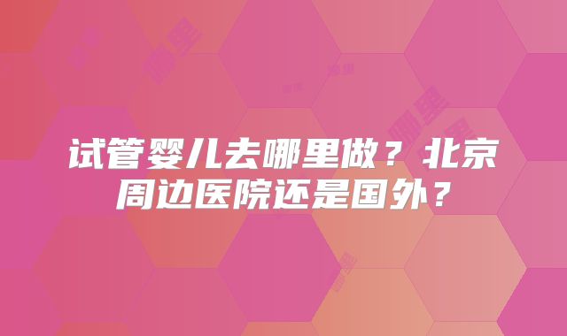 试管婴儿去哪里做?北京周边医院还是国外?