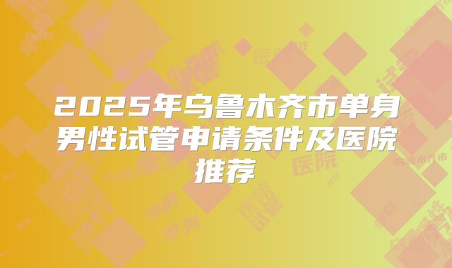 2025年乌鲁木齐市单身男性试管申请条件及医院推荐