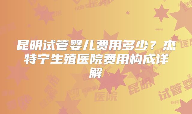 昆明试管婴儿费用多少?杰特宁生殖医院费用构成详解