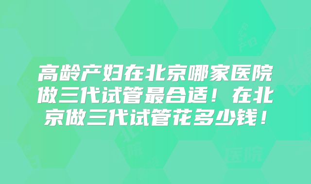 高龄产妇在北京哪家医院做三代试管最合适!在北京做三代试管花多少钱!