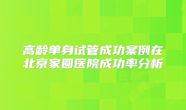 高龄单身试管成功案例在北京家圆医院成功率分析