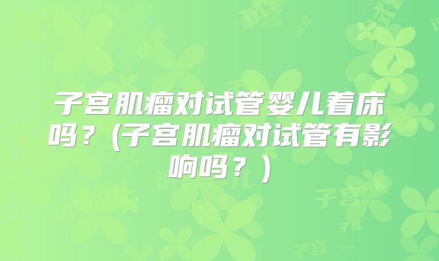 子宫肌瘤对试管婴儿着床吗?(子宫肌瘤对试管有影响吗?)