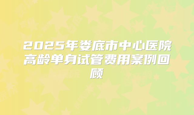 2025年娄底市中心医院高龄单身试管费用案例回顾