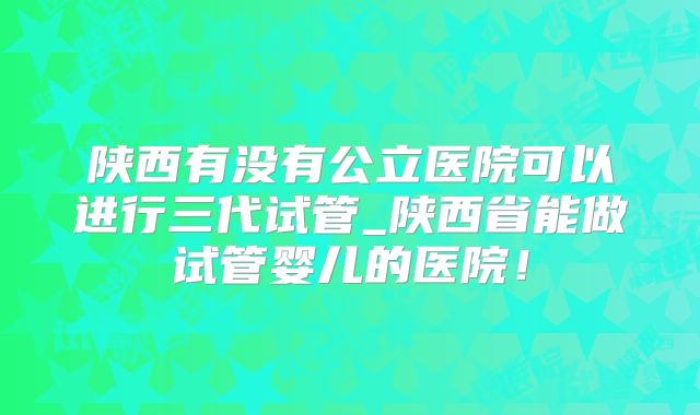 陕西有没有公立医院可以进行三代试管_陕西省能做试管婴儿的医院!