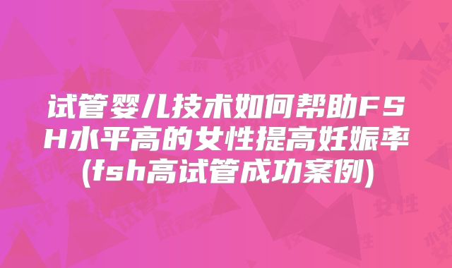 试管婴儿技术如何帮助FSH水平高的女性提高妊娠率(fsh高试管成功案例)