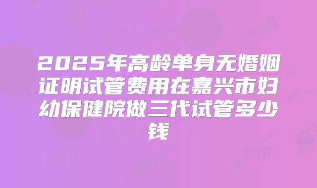 2025年高龄单身无婚姻证明试管费用在嘉兴市妇幼保健院做三代试管多少钱