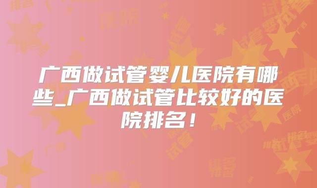 广西做试管婴儿医院有哪些_广西做试管比较好的医院排名！