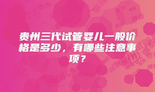 贵州三代试管婴儿一般价格是多少,有哪些注意事项?