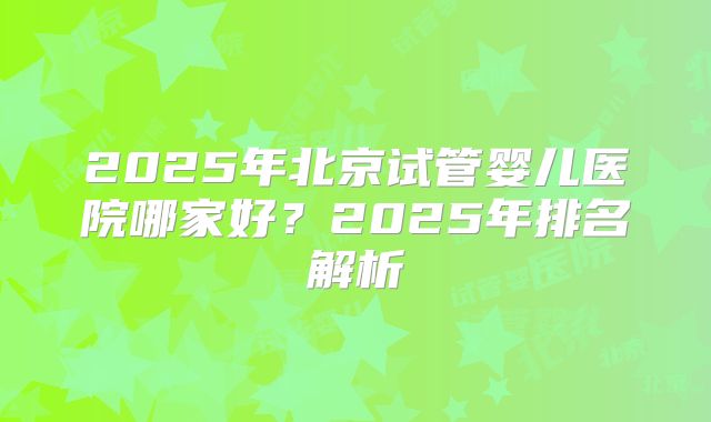 2025年北京试管婴儿医院哪家好?2025年排名解析