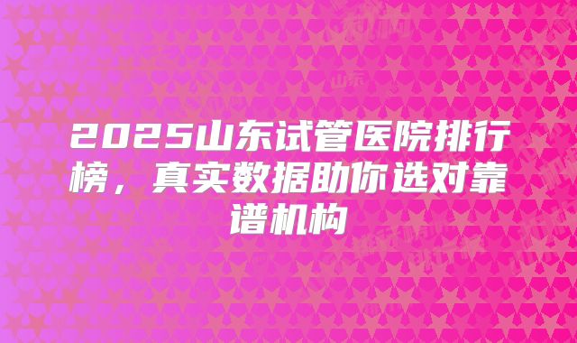 2025山东试管医院排行榜，真实数据助你选对靠谱机构