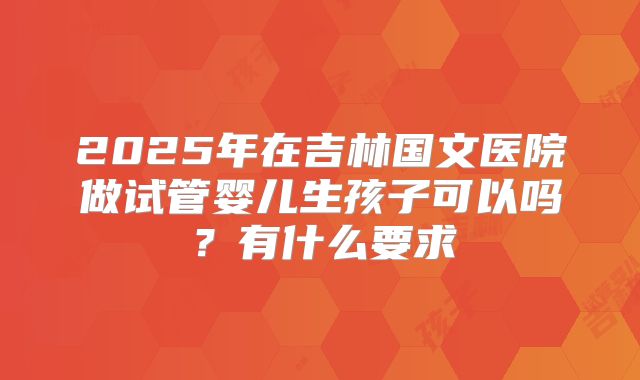 2025年在吉林国文医院做试管婴儿生孩子可以吗?有什么要求