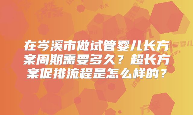 在岑溪市做试管婴儿长方案周期需要多久?超长方案促排流程是怎么样的?