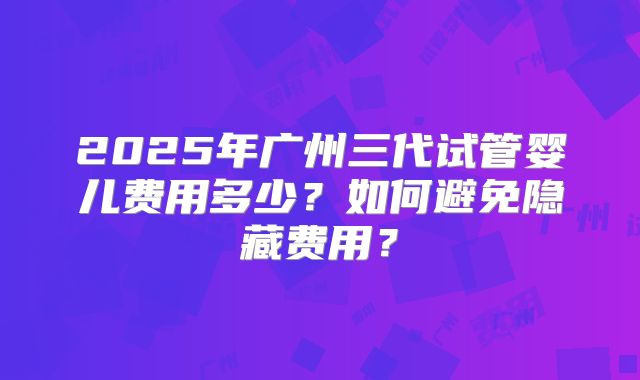 2025年广州三代试管婴儿费用多少?如何避免隐藏费用?