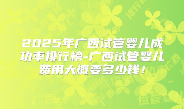 2025年广西试管婴儿成功率排行榜-广西试管婴儿费用大概要多少钱!