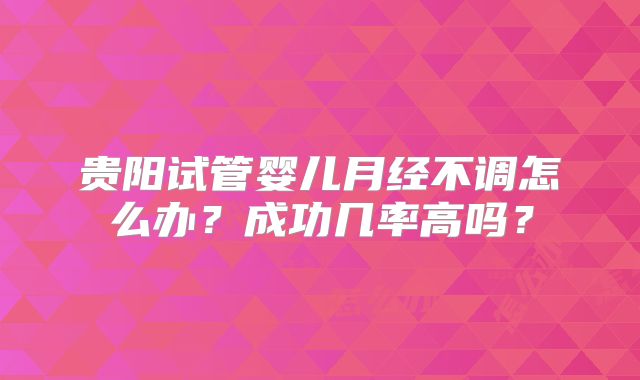 贵阳试管婴儿月经不调怎么办?成功几率高吗?