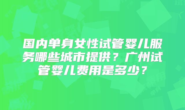 国内单身女性试管婴儿服务哪些城市提供?广州试管婴儿费用是多少?