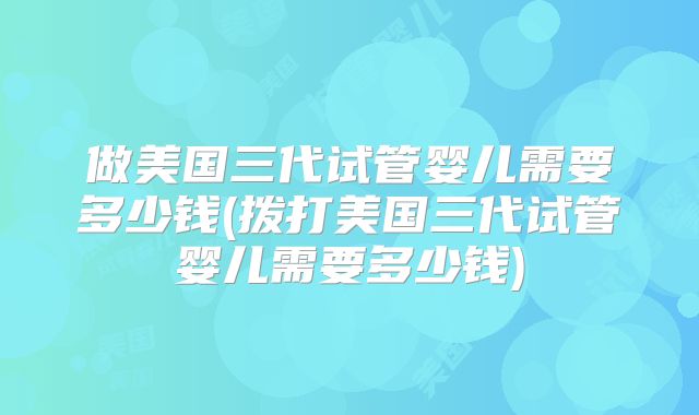 做美国三代试管婴儿需要多少钱(拨打美国三代试管婴儿需要多少钱)