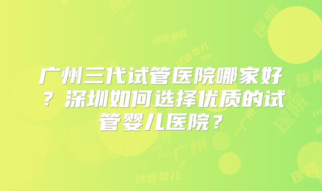 广州三代试管医院哪家好?深圳如何选择优质的试管婴儿医院?