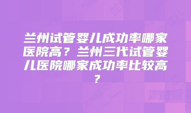 兰州试管婴儿成功率哪家医院高?兰州三代试管婴儿医院哪家成功率比较高?