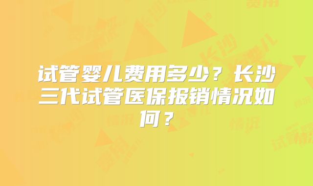 试管婴儿费用多少?长沙三代试管医保报销情况如何?