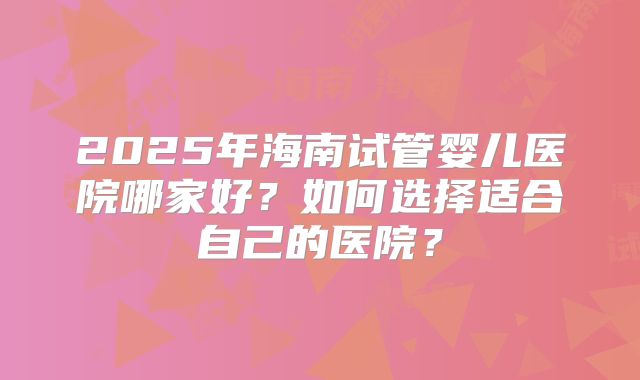 2025年海南试管婴儿医院哪家好？如何选择适合自己的医院？