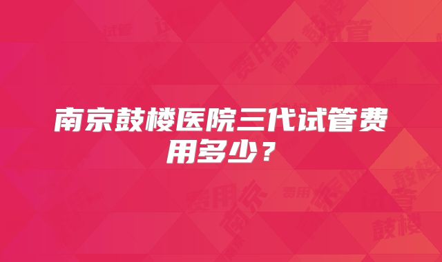 南京鼓楼医院三代试管费用多少?