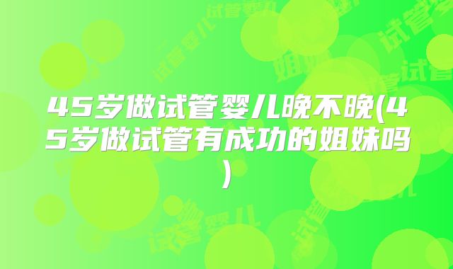 45岁做试管婴儿晚不晚(45岁做试管有成功的姐妹吗)
