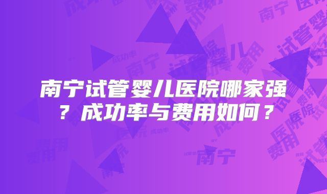 南宁试管婴儿医院哪家强？成功率与费用如何？