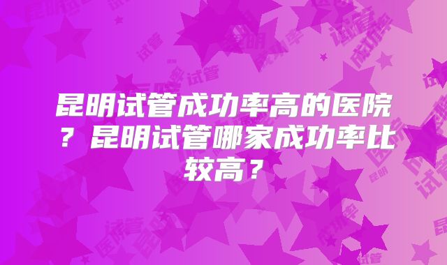 昆明试管成功率高的医院?昆明试管哪家成功率比较高?