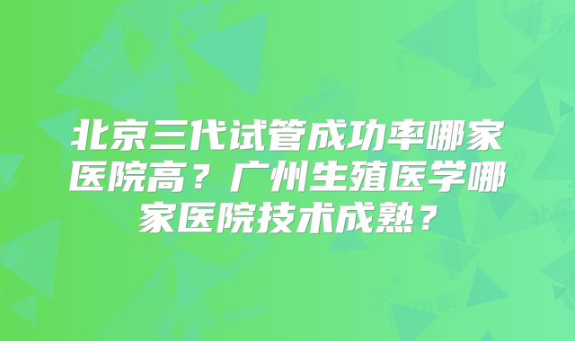 北京三代试管成功率哪家医院高?广州生殖医学哪家医院技术成熟?