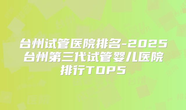 台州试管医院排名-2025台州第三代试管婴儿医院排行TOP5