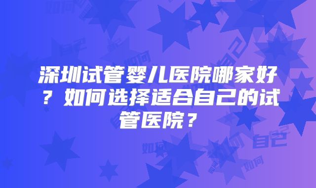 深圳试管婴儿医院哪家好?如何选择适合自己的试管医院?