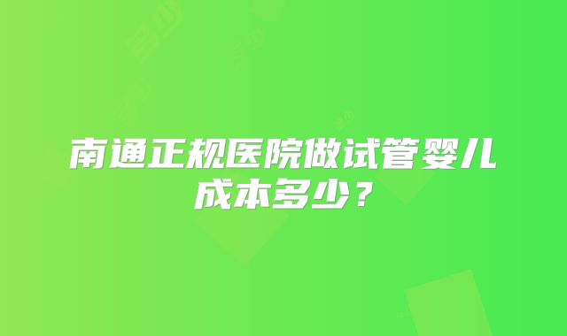 南通正规医院做试管婴儿成本多少?