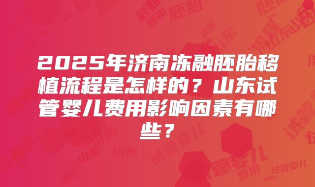 2025年济南冻融胚胎移植流程是怎样的?山东试管婴儿费用影响因素有哪些?