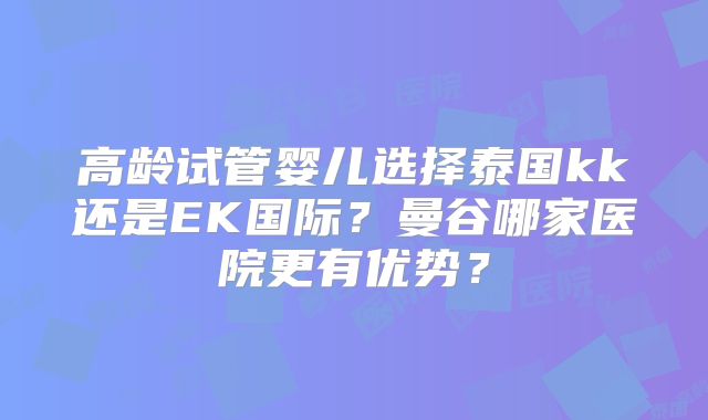 高龄试管婴儿选择泰国kk还是EK国际?曼谷哪家医院更有优势?