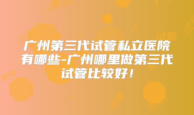 广州第三代试管私立医院有哪些-广州哪里做第三代试管比较好！