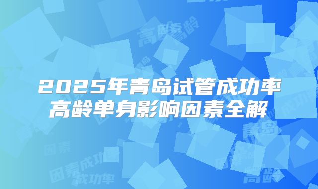 2025年青岛试管成功率高龄单身影响因素全解