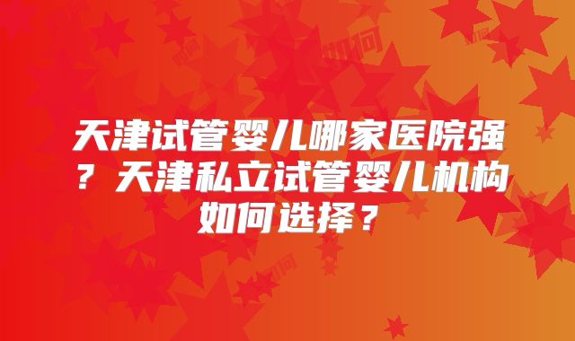 天津试管婴儿哪家医院强?天津私立试管婴儿机构如何选择?