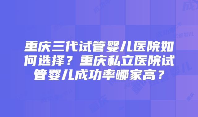 重庆三代试管婴儿医院如何选择?重庆私立医院试管婴儿成功率哪家高?