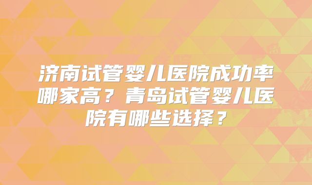 济南试管婴儿医院成功率哪家高？青岛试管婴儿医院有哪些选择？