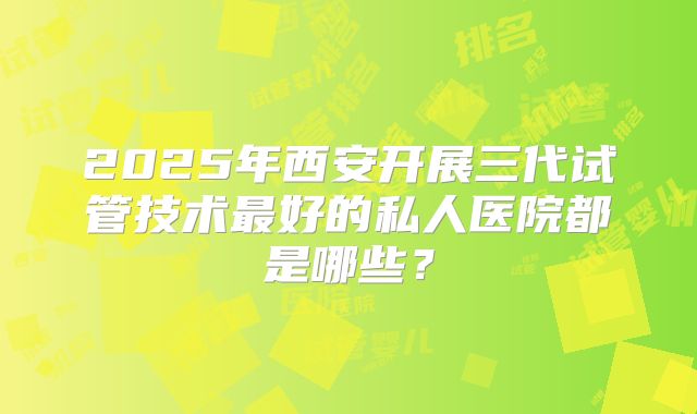 2025年西安开展三代试管技术最好的私人医院都是哪些？