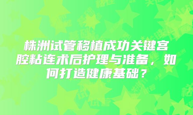 株洲试管移植成功关键宫腔粘连术后护理与准备,如何打造健康基础?