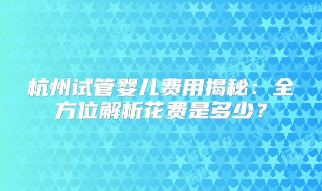 杭州试管婴儿费用揭秘:全方位解析花费是多少?