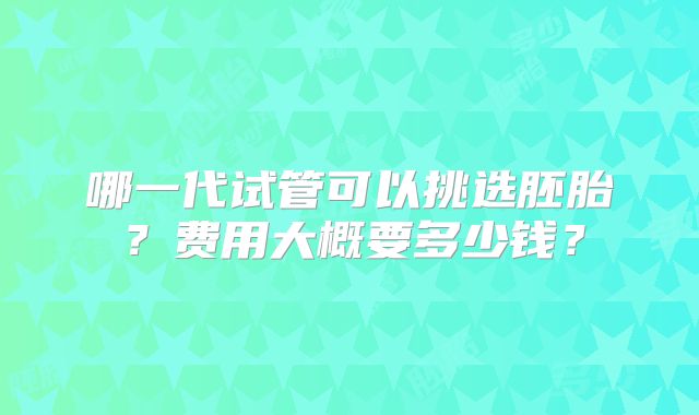 哪一代试管可以挑选胚胎?费用大概要多少钱?