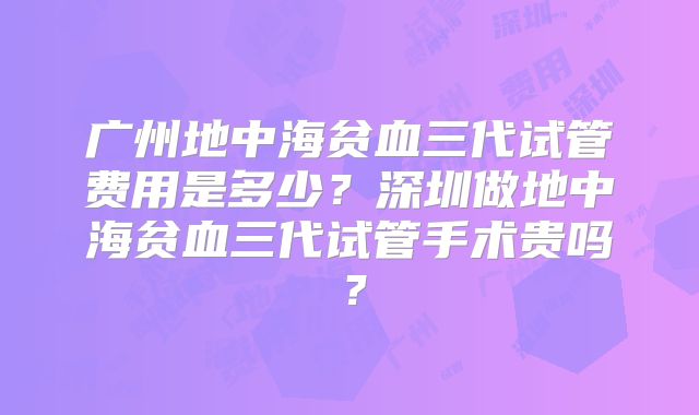 广州地中海贫血三代试管费用是多少?深圳做地中海贫血三代试管手术贵吗?