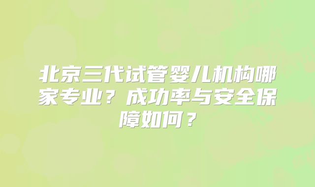 北京三代试管婴儿机构哪家专业?成功率与安全保障如何?