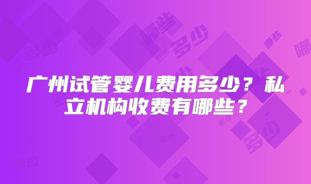 广州试管婴儿费用多少？私立机构收费有哪些？