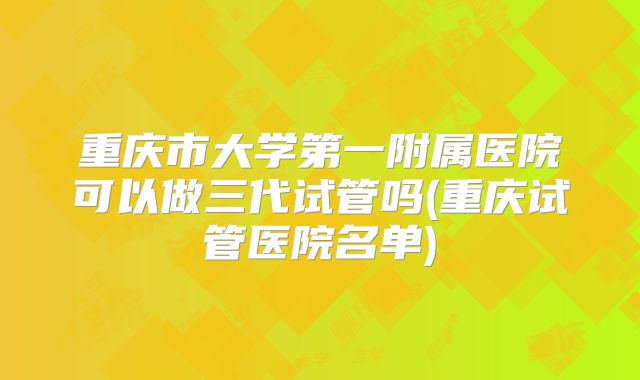 重庆市大学第一附属医院可以做三代试管吗(重庆试管医院名单)