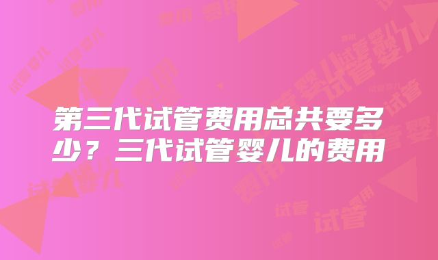第三代试管费用总共要多少?三代试管婴儿的费用