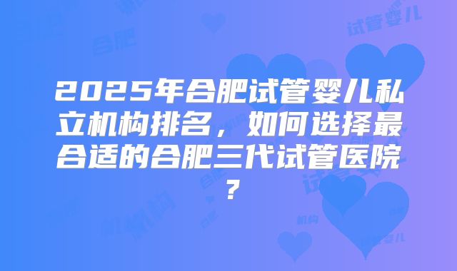 2025年合肥试管婴儿私立机构排名，如何选择最合适的合肥三代试管医院？